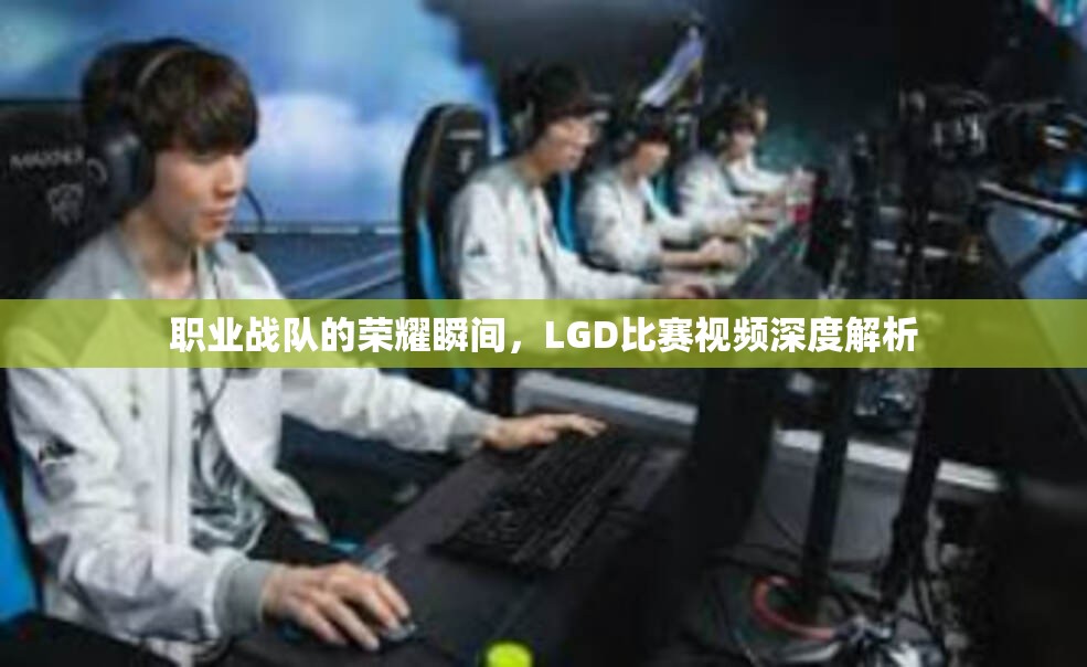 职业战队的荣耀瞬间，LGD比赛视频深度解析